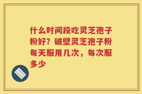 什么时间段吃灵芝孢子粉好？破壁灵芝孢子粉每天服用几次，每次服多少