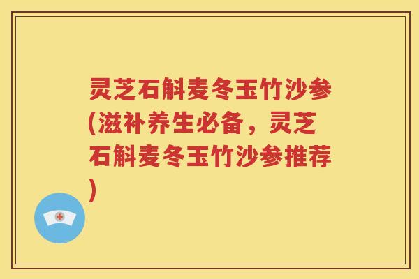 灵芝石斛麦冬玉竹沙参(滋补养生必备，灵芝石斛麦冬玉竹沙参推荐)