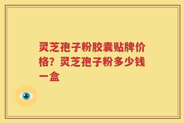 灵芝孢子粉胶囊贴牌价格？灵芝孢子粉多少钱一盒