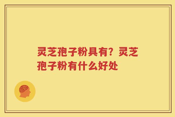 灵芝孢子粉具有？灵芝孢子粉有什么好处