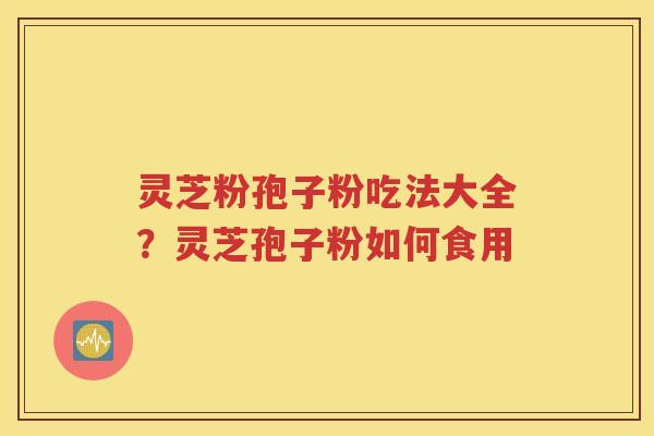 灵芝粉孢子粉吃法大全？灵芝孢子粉如何食用