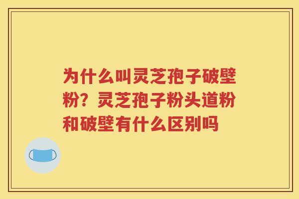 为什么叫灵芝孢子破壁粉？灵芝孢子粉头道粉和破壁有什么区别吗