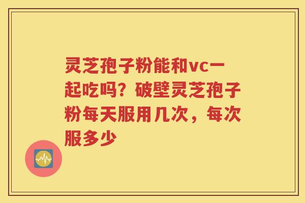 灵芝孢子粉能和vc一起吃吗？破壁灵芝孢子粉每天服用几次，每次服多少