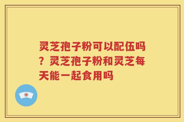 灵芝孢子粉可以配伍吗？灵芝孢子粉和灵芝每天能一起食用吗