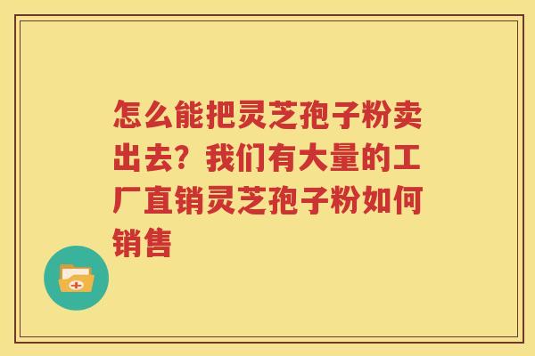 怎么能把灵芝孢子粉卖出去？我们有大量的工厂直销灵芝孢子粉如何销售