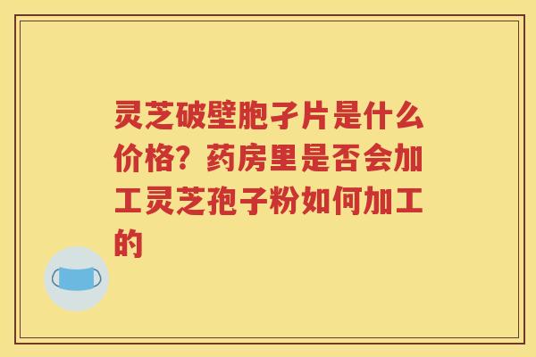 灵芝破壁胞孑片是什么价格？药房里是否会加工灵芝孢子粉如何加工的