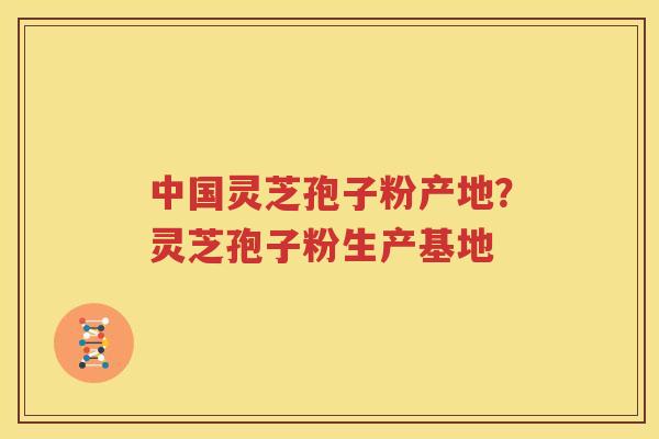 中国灵芝孢子粉产地？灵芝孢子粉生产基地