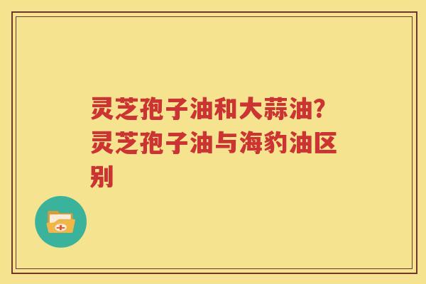 灵芝孢子油和大蒜油？灵芝孢子油与海豹油区别
