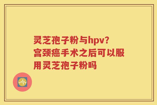 灵芝孢子粉与hpv？宫颈癌手术之后可以服用灵芝孢子粉吗