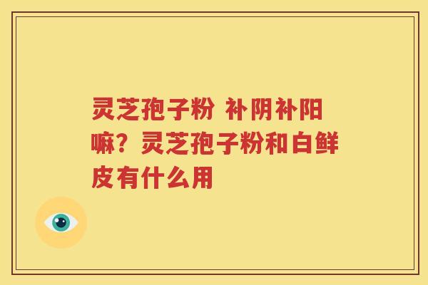 灵芝孢子粉 补阴补阳嘛？灵芝孢子粉和白鲜皮有什么用