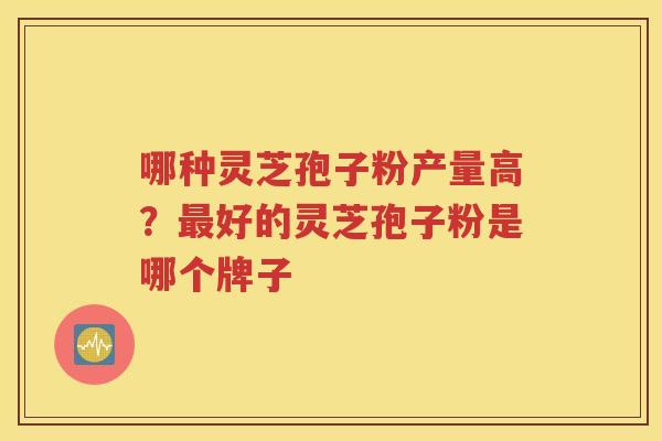 哪种灵芝孢子粉产量高？最好的灵芝孢子粉是哪个牌子