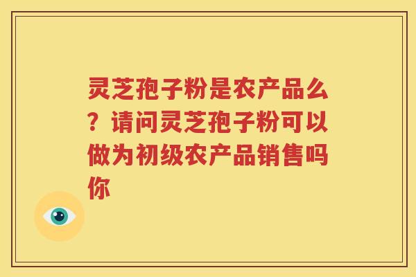 灵芝孢子粉是农产品么？请问灵芝孢子粉可以做为初级农产品销售吗你