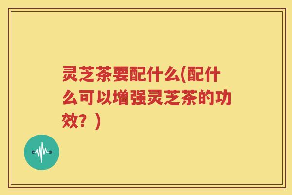 灵芝茶要配什么(配什么可以增强灵芝茶的功效？)