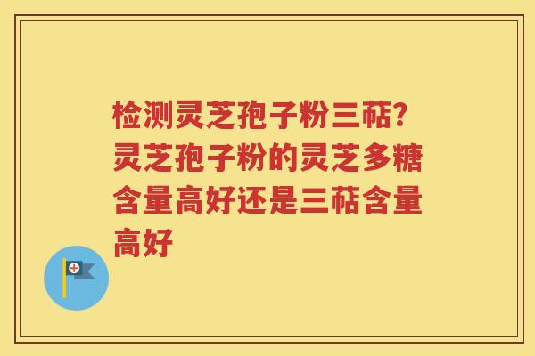 检测灵芝孢子粉三萜？灵芝孢子粉的灵芝多糖含量高好还是三萜含量高好