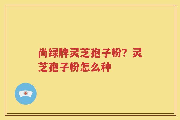 尚绿牌灵芝孢子粉？灵芝孢子粉怎么种