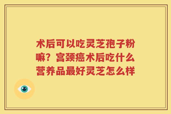 术后可以吃灵芝孢子粉嘛？宫颈癌术后吃什么营养品最好灵芝怎么样