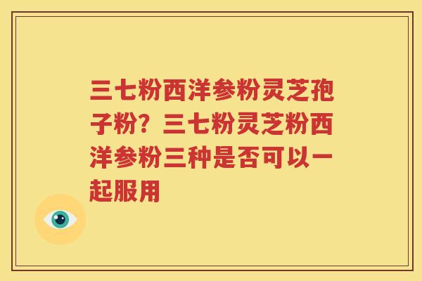 三七粉西洋参粉灵芝孢子粉？三七粉灵芝粉西洋参粉三种是否可以一起服用