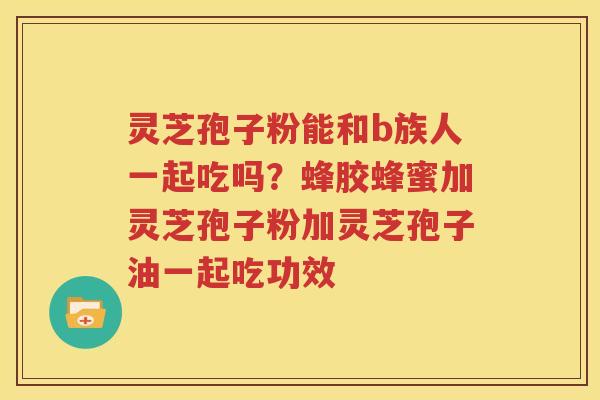 灵芝孢子粉能和b族人一起吃吗？蜂胶蜂蜜加灵芝孢子粉加灵芝孢子油一起吃功效