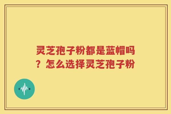 灵芝孢子粉都是蓝帽吗？怎么选择灵芝孢子粉