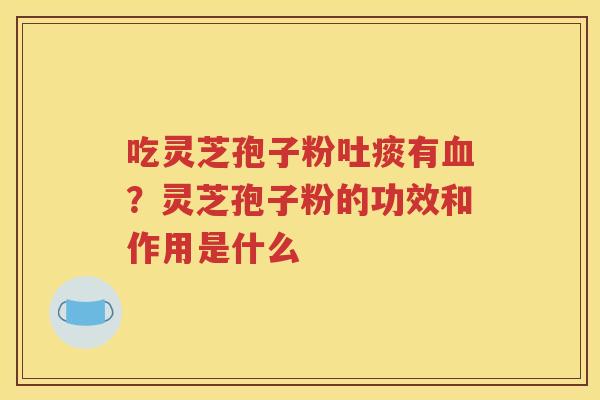 吃灵芝孢子粉吐痰有血？灵芝孢子粉的功效和作用是什么