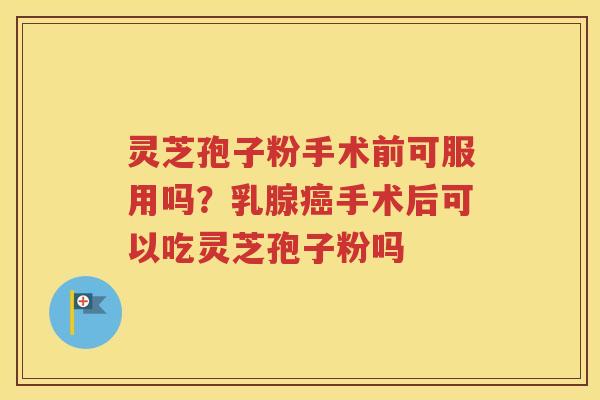 灵芝孢子粉手术前可服用吗？乳腺癌手术后可以吃灵芝孢子粉吗
