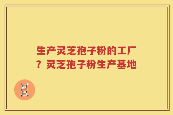 生产灵芝孢子粉的工厂？灵芝孢子粉生产基地