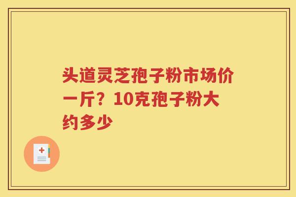 头道灵芝孢子粉市场价一斤？10克孢子粉大约多少