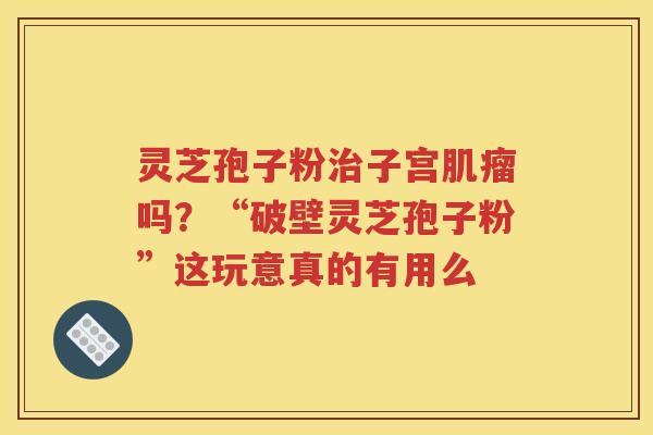 灵芝孢子粉治子宫肌瘤吗？“破壁灵芝孢子粉”这玩意真的有用么