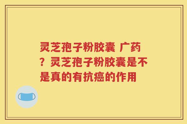灵芝孢子粉胶囊 广药？灵芝孢子粉胶囊是不是真的有抗癌的作用