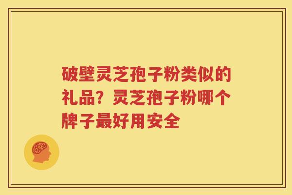 破壁灵芝孢子粉类似的礼品？灵芝孢子粉哪个牌子最好用安全