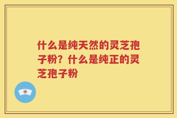 什么是纯天然的灵芝孢子粉？什么是纯正的灵芝孢子粉