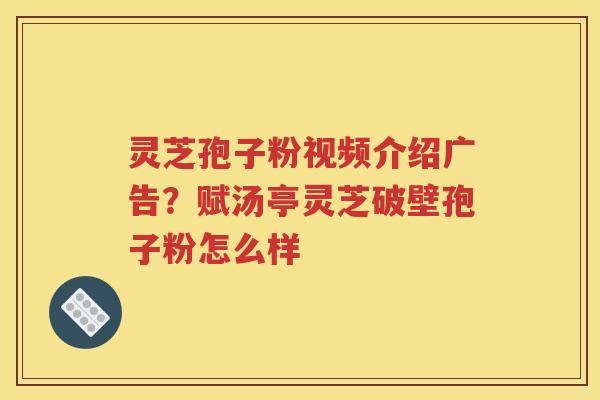 灵芝孢子粉视频介绍广告？赋汤亭灵芝破壁孢子粉怎么样