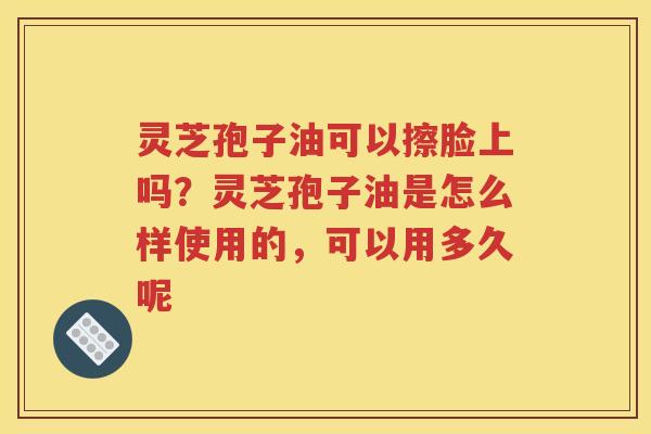 灵芝孢子油可以擦脸上吗？灵芝孢子油是怎么样使用的，可以用多久呢