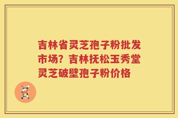 吉林省灵芝孢子粉批发市场？吉林抚松玉秀堂灵芝破壁孢子粉价格