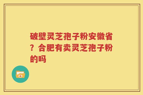 破壁灵芝孢子粉安徽省？合肥有卖灵芝孢子粉的吗