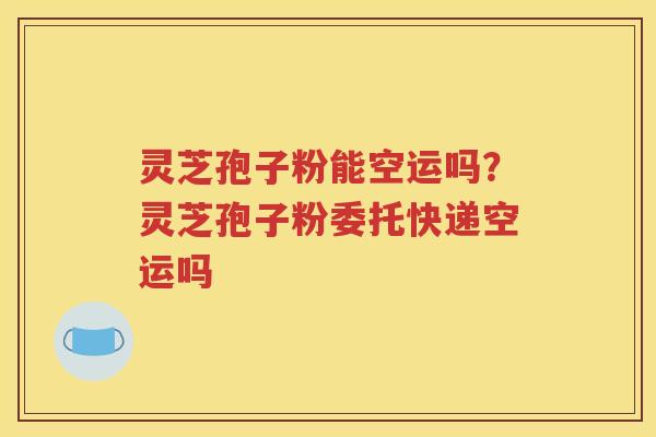 灵芝孢子粉能空运吗？灵芝孢子粉委托快递空运吗