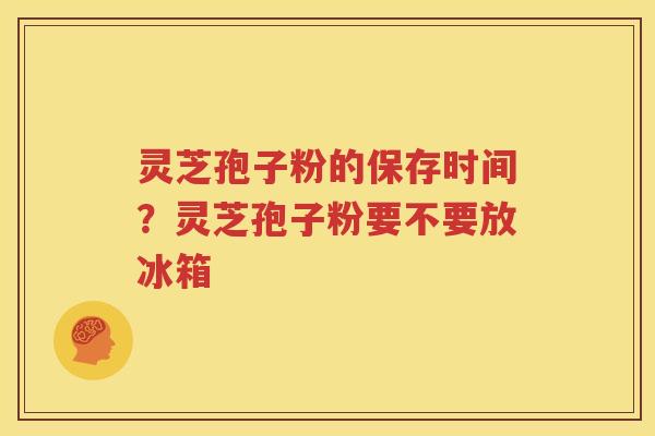 灵芝孢子粉的保存时间？灵芝孢子粉要不要放冰箱