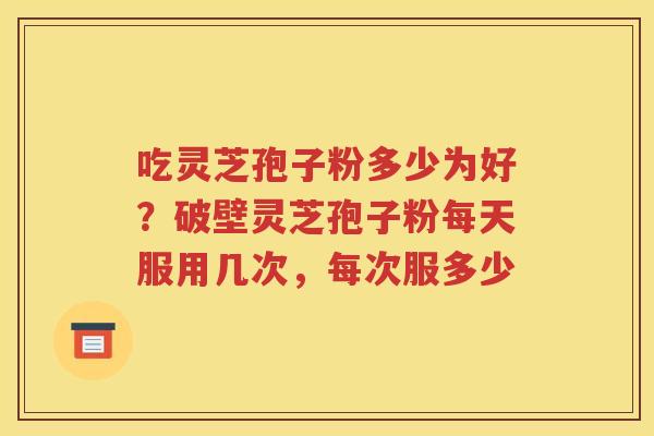 吃灵芝孢子粉多少为好？破壁灵芝孢子粉每天服用几次，每次服多少