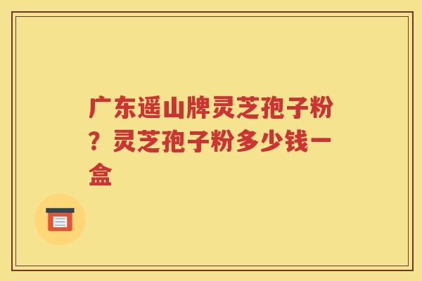 广东遥山牌灵芝孢子粉？灵芝孢子粉多少钱一盒