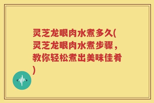 灵芝龙眼肉水煮多久(灵芝龙眼肉水煮步骤，教你轻松煮出美味佳肴)