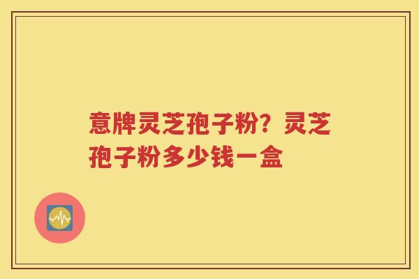 意牌灵芝孢子粉？灵芝孢子粉多少钱一盒