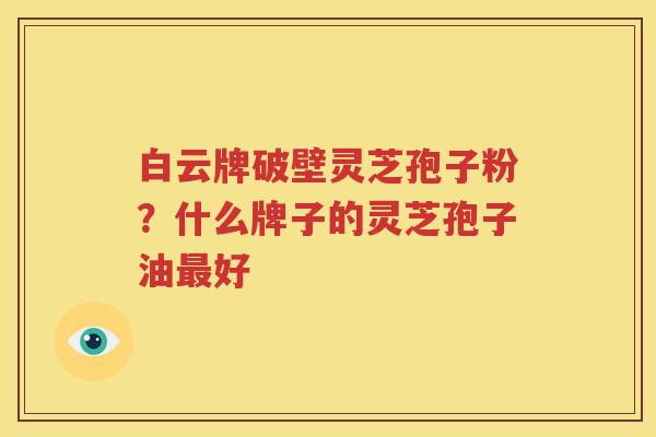 白云牌破壁灵芝孢子粉？什么牌子的灵芝孢子油最好