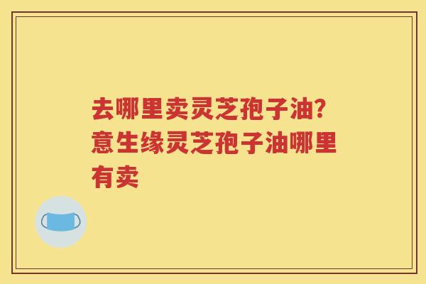 去哪里卖灵芝孢子油？意生缘灵芝孢子油哪里有卖