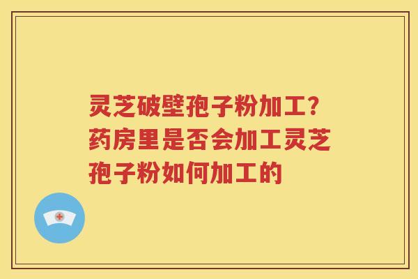 灵芝破壁孢子粉加工？药房里是否会加工灵芝孢子粉如何加工的