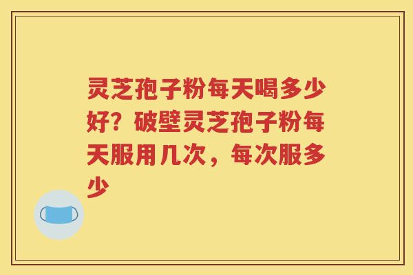 灵芝孢子粉每天喝多少好？破壁灵芝孢子粉每天服用几次，每次服多少