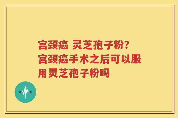 宫颈癌 灵芝孢子粉？宫颈癌手术之后可以服用灵芝孢子粉吗