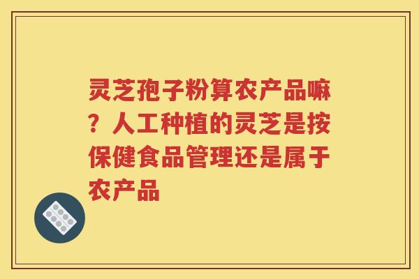 灵芝孢子粉算农产品嘛？人工种植的灵芝是按保健食品管理还是属于农产品