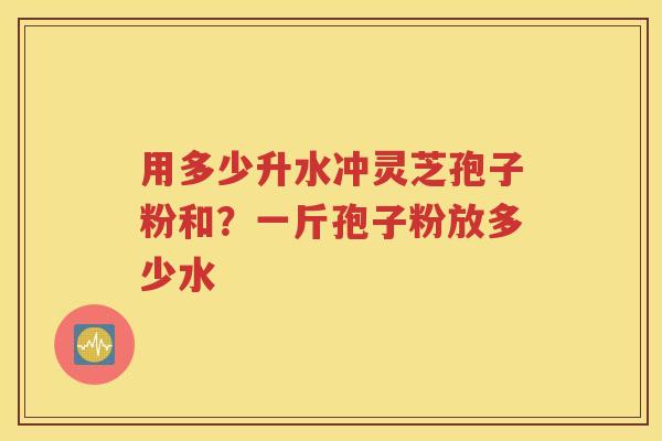 用多少升水冲灵芝孢子粉和？一斤孢子粉放多少水