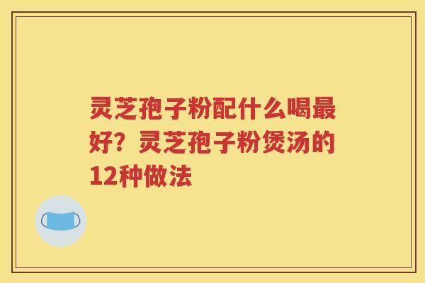 灵芝孢子粉配什么喝最好？灵芝孢子粉煲汤的12种做法