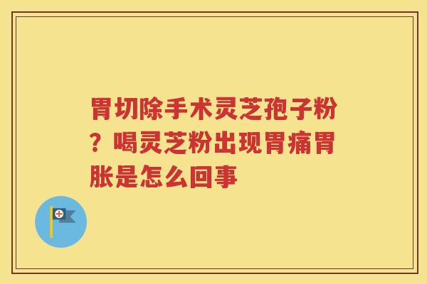 胃切除手术灵芝孢子粉？喝灵芝粉出现胃痛胃胀是怎么回事